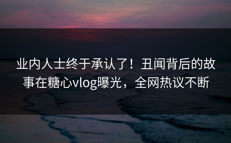 业内人士终于承认了！丑闻背后的故事在糖心vlog曝光，全网热议不断