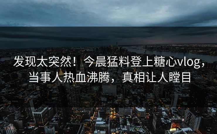 发现太突然！今晨猛料登上糖心vlog，当事人热血沸腾，真相让人瞠目