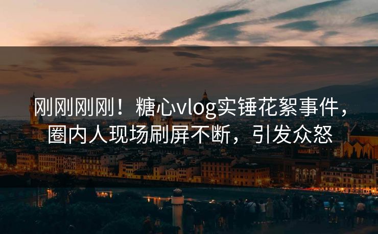 刚刚刚刚！糖心vlog实锤花絮事件，圈内人现场刷屏不断，引发众怒