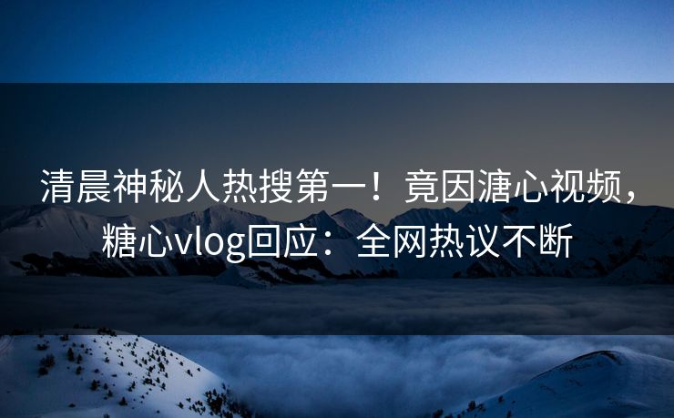 清晨神秘人热搜第一！竟因溏心视频，糖心vlog回应：全网热议不断