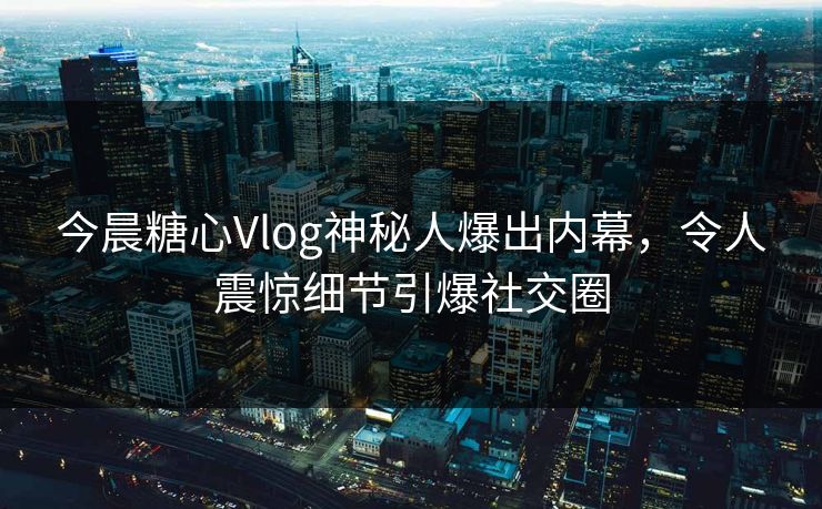 今晨糖心Vlog神秘人爆出内幕，令人震惊细节引爆社交圈