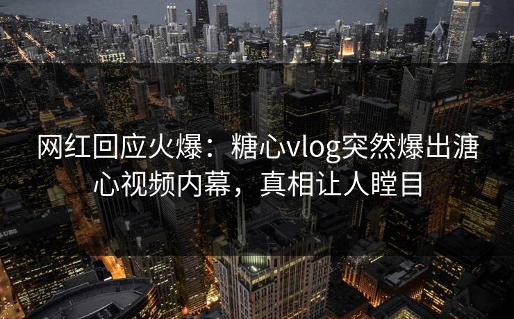 网红回应火爆：糖心vlog突然爆出溏心视频内幕，真相让人瞠目