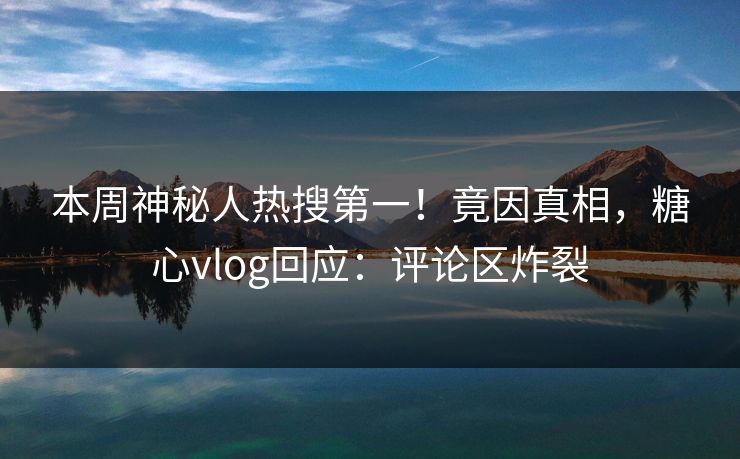 本周神秘人热搜第一！竟因真相，糖心vlog回应：评论区炸裂