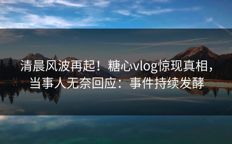 清晨风波再起！糖心vlog惊现真相，当事人无奈回应：事件持续发酵