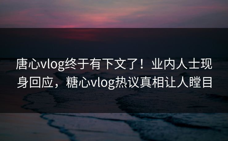 唐心vlog终于有下文了！业内人士现身回应，糖心vlog热议真相让人瞠目