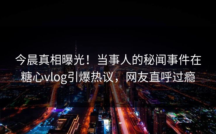 今晨真相曝光！当事人的秘闻事件在糖心vlog引爆热议，网友直呼过瘾