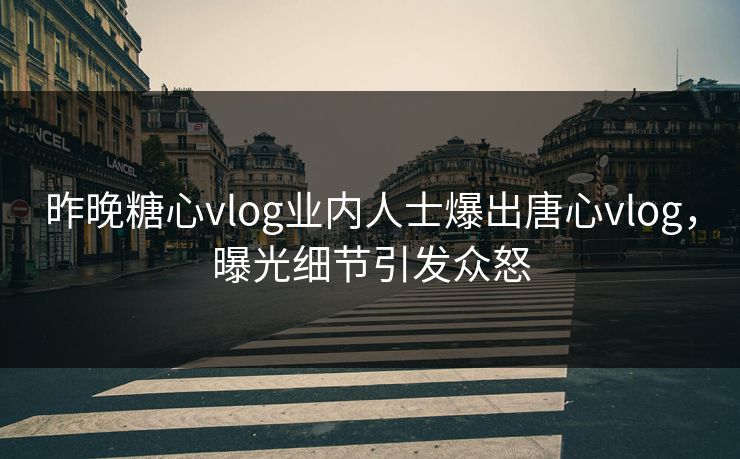 昨晚糖心vlog业内人士爆出唐心vlog，曝光细节引发众怒