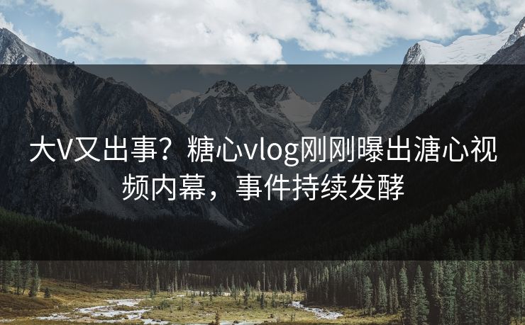 大V又出事？糖心vlog刚刚曝出溏心视频内幕，事件持续发酵