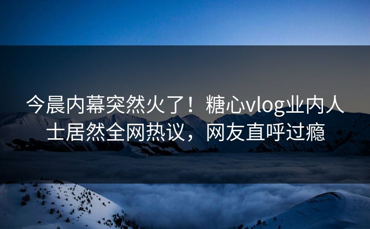 今晨内幕突然火了！糖心vlog业内人士居然全网热议，网友直呼过瘾