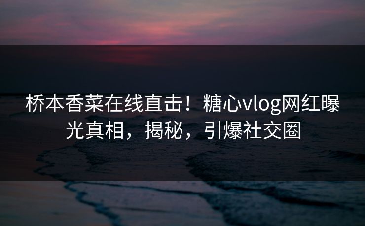 桥本香菜在线直击！糖心vlog网红曝光真相，揭秘，引爆社交圈