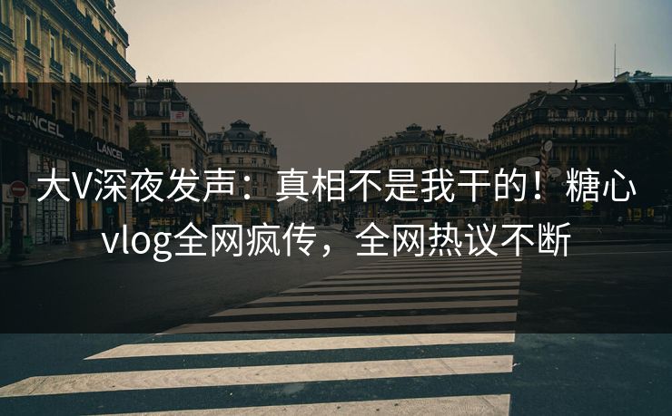 大V深夜发声：真相不是我干的！糖心vlog全网疯传，全网热议不断