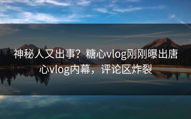 神秘人又出事？糖心vlog刚刚曝出唐心vlog内幕，评论区炸裂