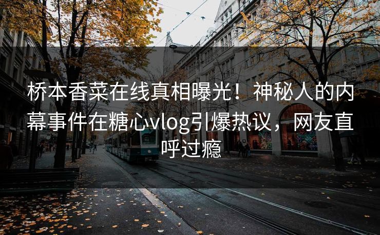 桥本香菜在线真相曝光！神秘人的内幕事件在糖心vlog引爆热议，网友直呼过瘾