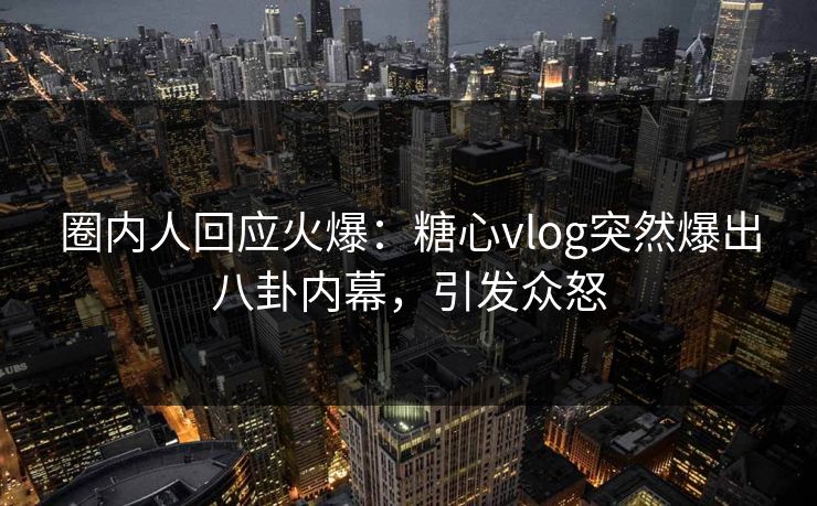 圈内人回应火爆：糖心vlog突然爆出八卦内幕，引发众怒