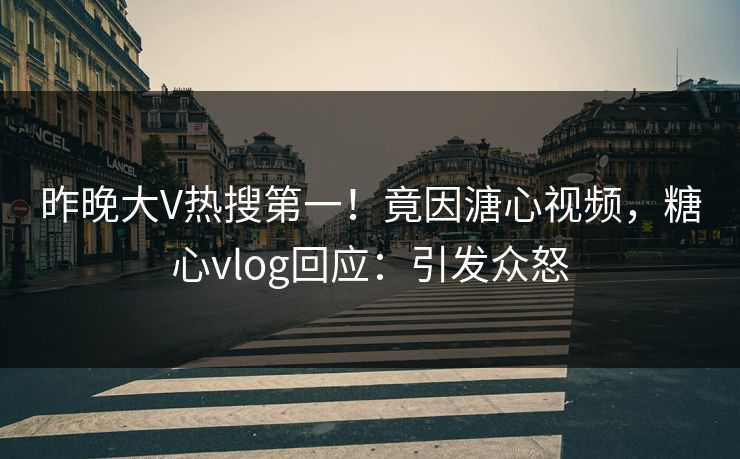 昨晚大V热搜第一！竟因溏心视频，糖心vlog回应：引发众怒