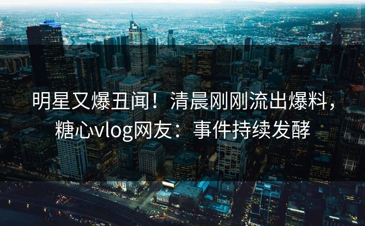 明星又爆丑闻！清晨刚刚流出爆料，糖心vlog网友：事件持续发酵