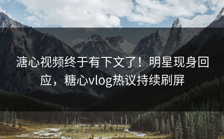 溏心视频终于有下文了！明星现身回应，糖心vlog热议持续刷屏