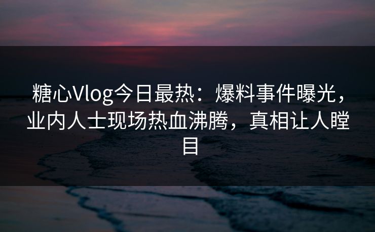 糖心Vlog今日最热：爆料事件曝光，业内人士现场热血沸腾，真相让人瞠目