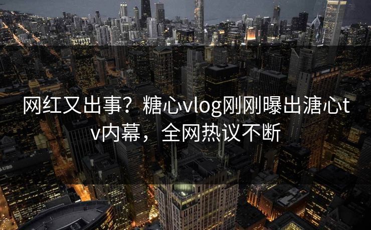 网红又出事？糖心vlog刚刚曝出溏心tv内幕，全网热议不断