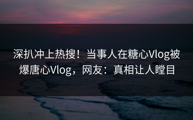 深扒冲上热搜！当事人在糖心Vlog被爆唐心Vlog，网友：真相让人瞠目