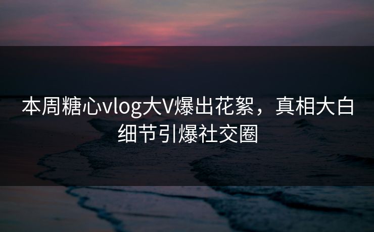 本周糖心vlog大V爆出花絮，真相大白细节引爆社交圈