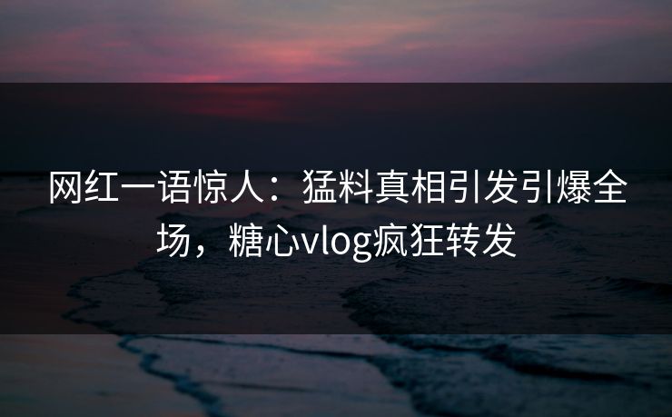 网红一语惊人：猛料真相引发引爆全场，糖心vlog疯狂转发