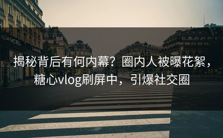 揭秘背后有何内幕？圈内人被曝花絮，糖心vlog刷屏中，引爆社交圈