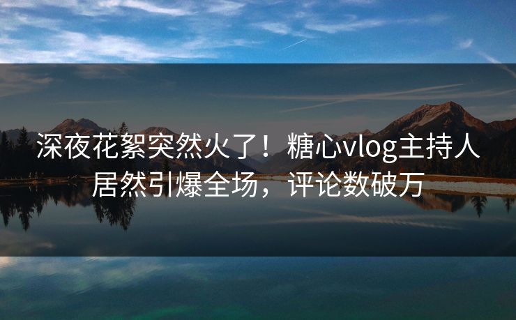 深夜花絮突然火了！糖心vlog主持人居然引爆全场，评论数破万