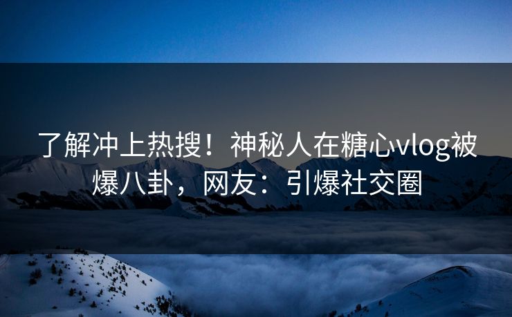 了解冲上热搜！神秘人在糖心vlog被爆八卦，网友：引爆社交圈