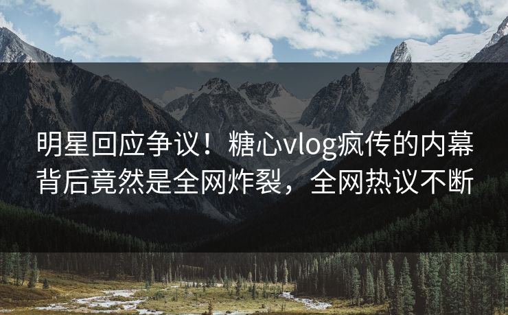 明星回应争议！糖心vlog疯传的内幕背后竟然是全网炸裂，全网热议不断