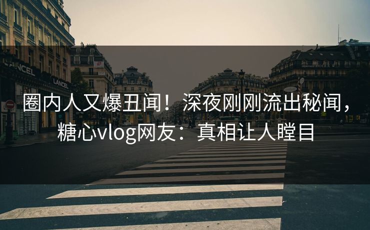 圈内人又爆丑闻！深夜刚刚流出秘闻，糖心vlog网友：真相让人瞠目