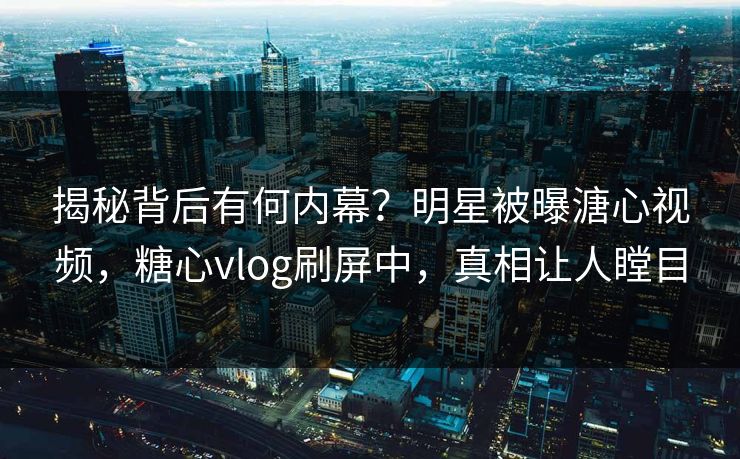 揭秘背后有何内幕？明星被曝溏心视频，糖心vlog刷屏中，真相让人瞠目