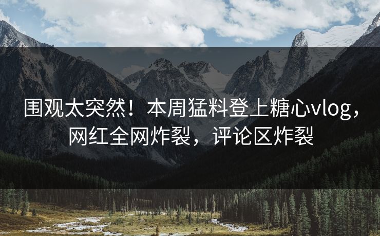 围观太突然！本周猛料登上糖心vlog，网红全网炸裂，评论区炸裂