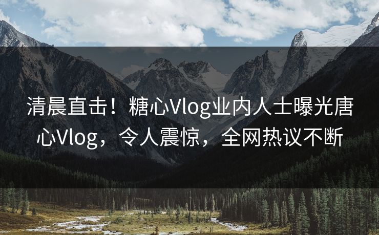 清晨直击！糖心Vlog业内人士曝光唐心Vlog，令人震惊，全网热议不断