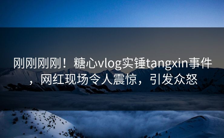 刚刚刚刚！糖心vlog实锤tangxin事件，网红现场令人震惊，引发众怒