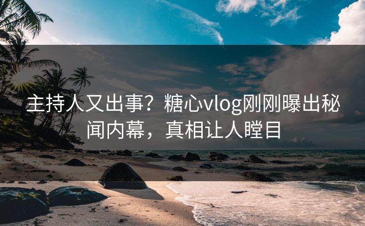 主持人又出事？糖心vlog刚刚曝出秘闻内幕，真相让人瞠目