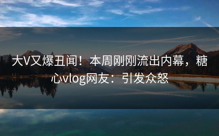 大V又爆丑闻！本周刚刚流出内幕，糖心vlog网友：引发众怒