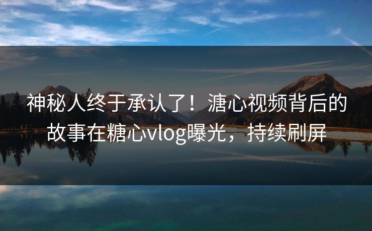 神秘人终于承认了！溏心视频背后的故事在糖心vlog曝光，持续刷屏