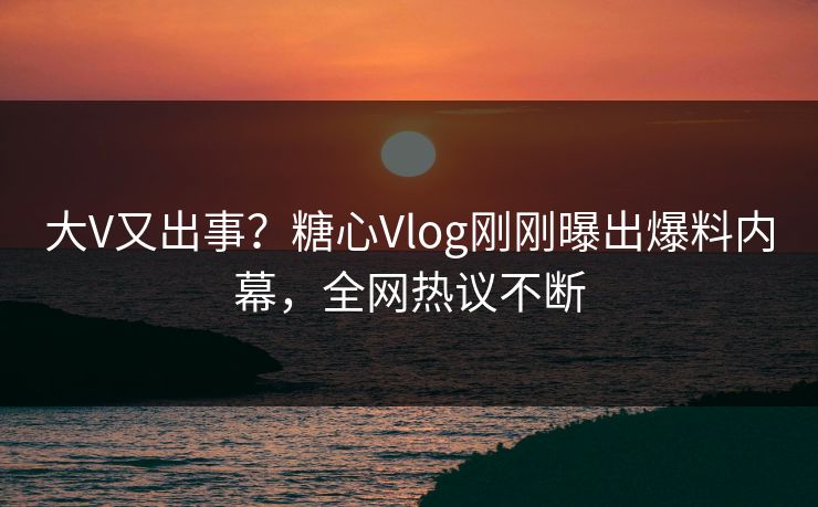 大V又出事？糖心Vlog刚刚曝出爆料内幕，全网热议不断