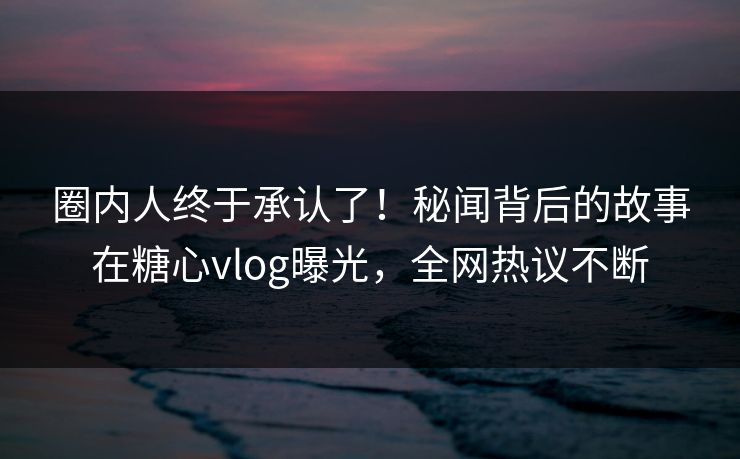 圈内人终于承认了！秘闻背后的故事在糖心vlog曝光，全网热议不断