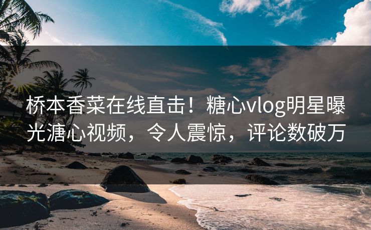 桥本香菜在线直击！糖心vlog明星曝光溏心视频，令人震惊，评论数破万
