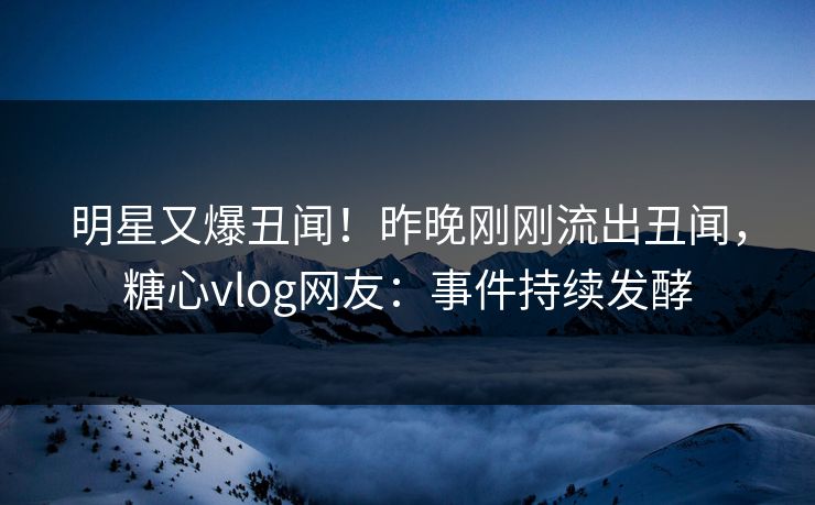 明星又爆丑闻！昨晚刚刚流出丑闻，糖心vlog网友：事件持续发酵