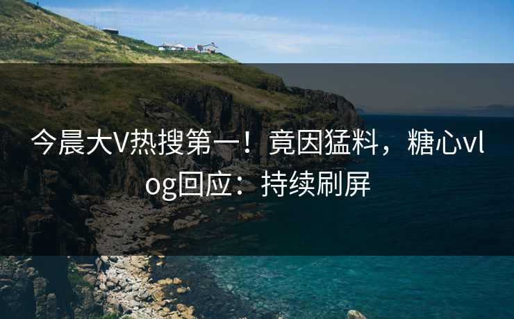 今晨大V热搜第一！竟因猛料，糖心vlog回应：持续刷屏