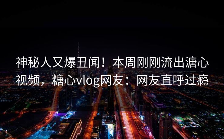 神秘人又爆丑闻！本周刚刚流出溏心视频，糖心vlog网友：网友直呼过瘾