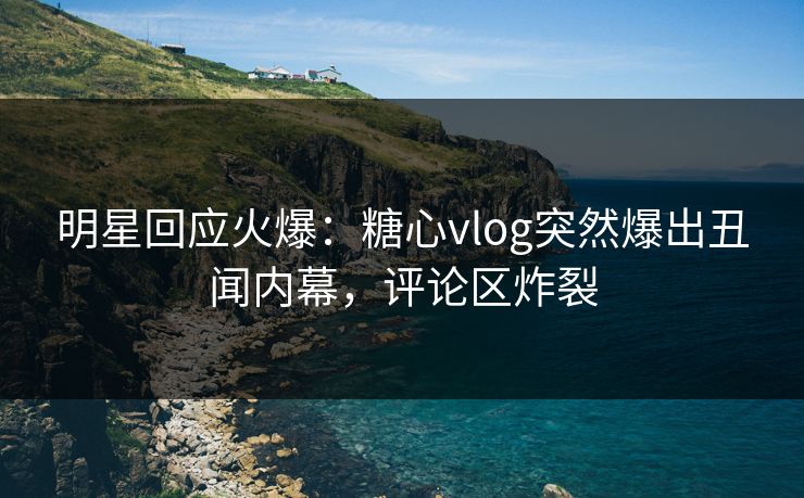 明星回应火爆：糖心vlog突然爆出丑闻内幕，评论区炸裂