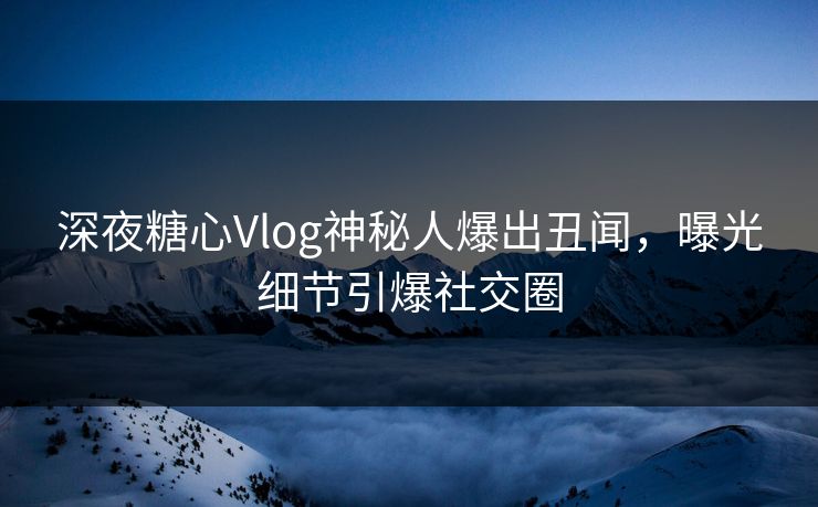 深夜糖心Vlog神秘人爆出丑闻，曝光细节引爆社交圈