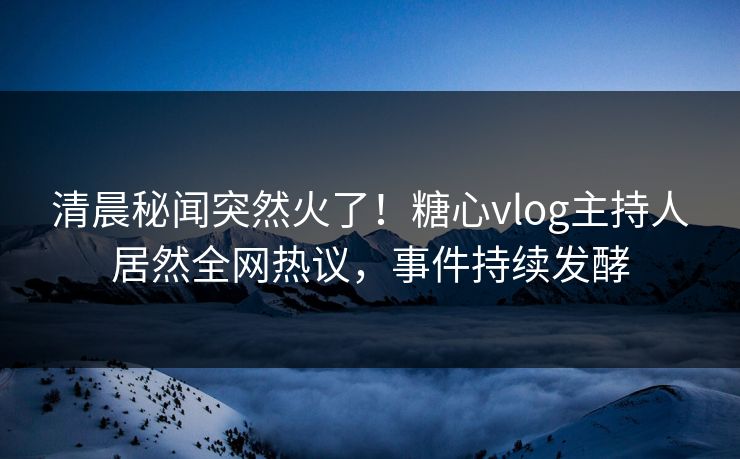 清晨秘闻突然火了！糖心vlog主持人居然全网热议，事件持续发酵