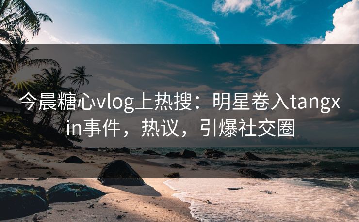 今晨糖心vlog上热搜：明星卷入tangxin事件，热议，引爆社交圈