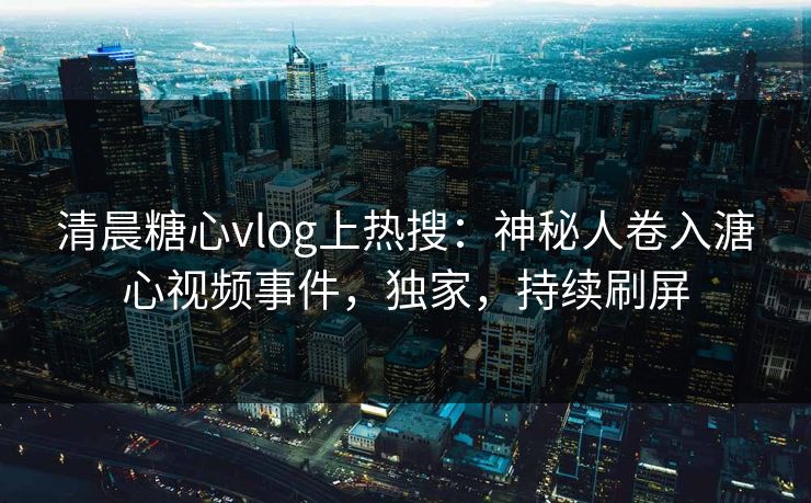 清晨糖心vlog上热搜：神秘人卷入溏心视频事件，独家，持续刷屏