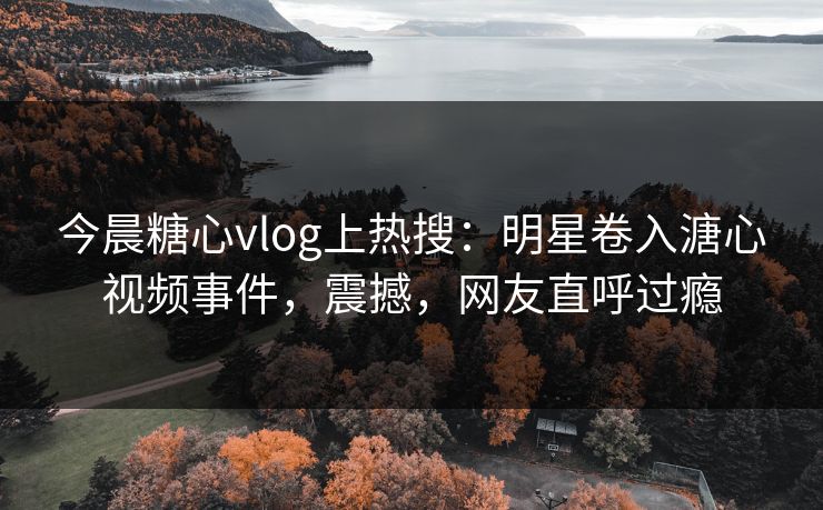 今晨糖心vlog上热搜：明星卷入溏心视频事件，震撼，网友直呼过瘾